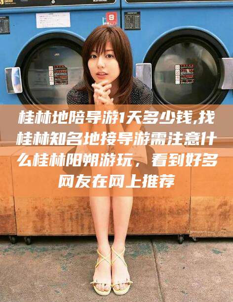 韩城桂林地陪导游1天多少钱,找桂林知名地接导游需注意什么桂林阳朔游玩，看到好多网友在网上推荐