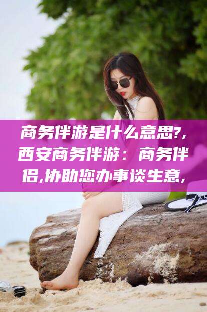 韩城商务伴游是什么意思?,西安商务伴游：商务伴侣,协助您办事谈生意,