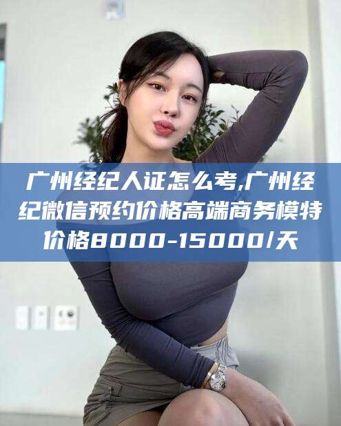 韩城广州经纪人证怎么考,广州经纪微信预约价格高端商务模特价格8000-15000/天