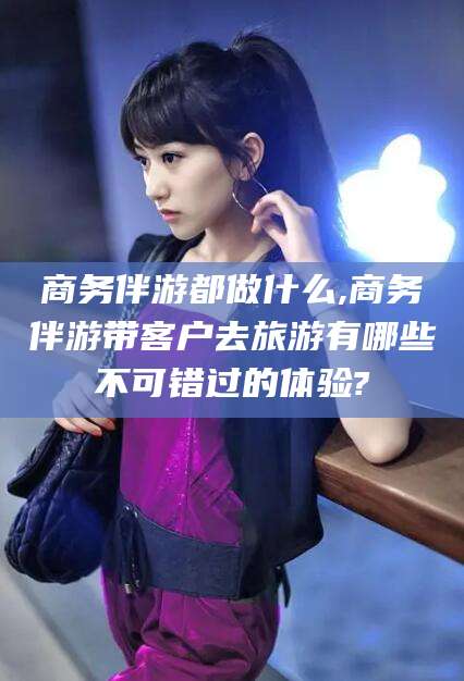 韩城商务伴游都做什么,商务伴游带客户去旅游有哪些不可错过的体验?