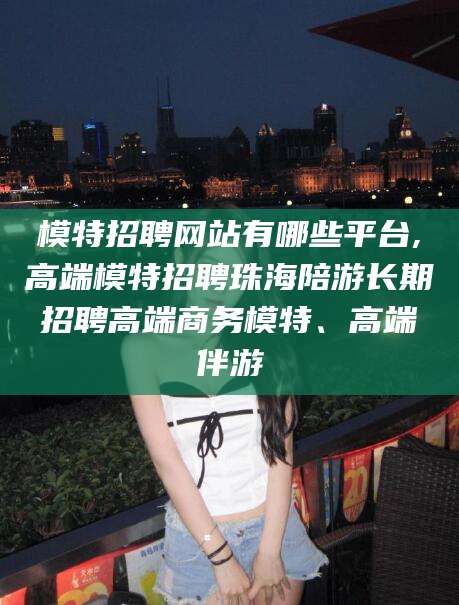 韩城模特招聘网站有哪些平台,高端模特招聘珠海陪游长期招聘高端商务模特、高端伴游