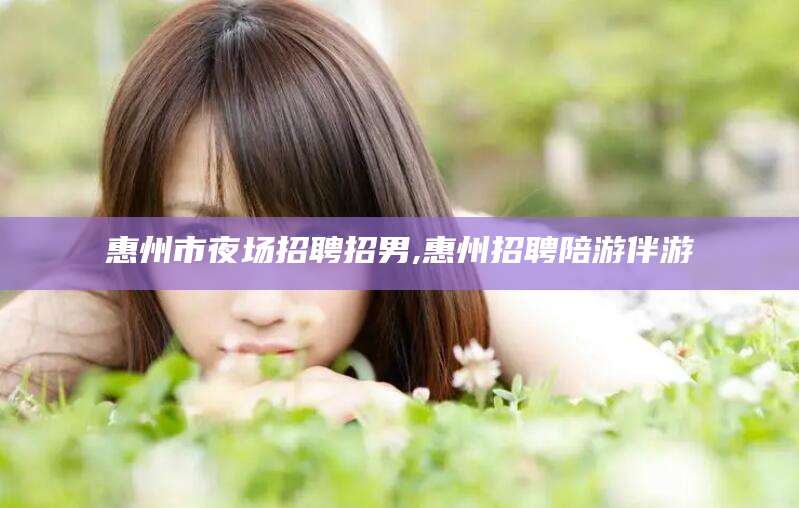韩城惠州市夜场招聘招男,惠州招聘陪游伴游