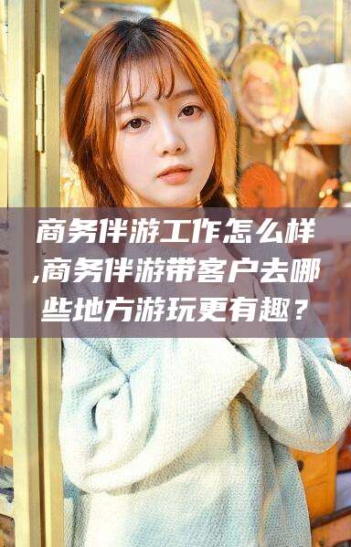 韩城商务伴游工作怎么样,商务伴游带客户去哪些地方游玩更有趣？