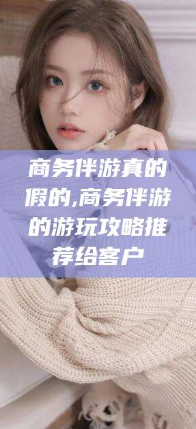 韩城商务伴游真的假的,商务伴游的游玩攻略推荐给客户