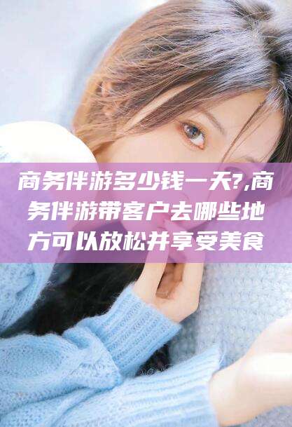韩城商务伴游多少钱一天?,商务伴游带客户去哪些地方可以放松并享受美食