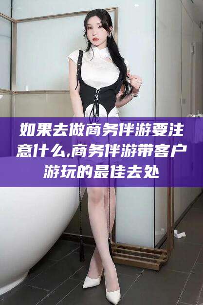 韩城如果去做商务伴游要注意什么,商务伴游带客户游玩的最佳去处