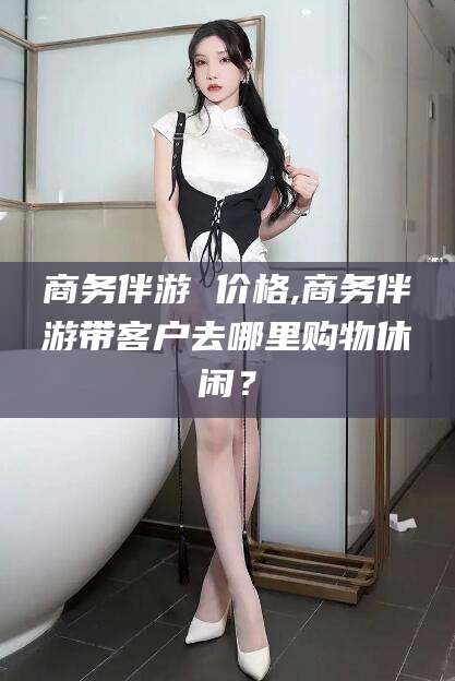 韩城商务伴游 价格,商务伴游带客户去哪里购物休闲？