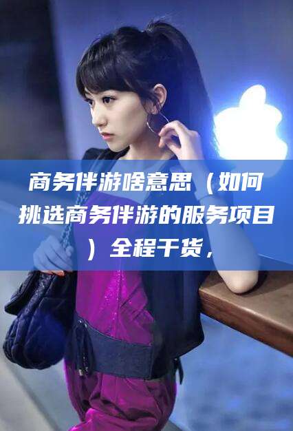 韩城商务伴游啥意思（如何挑选商务伴游的服务项目）全程干货，