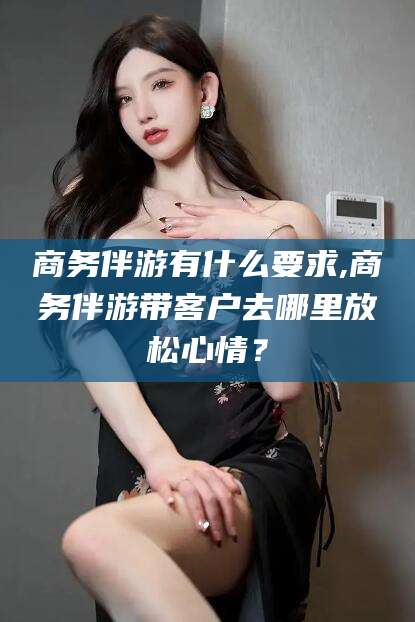 韩城商务伴游有什么要求,商务伴游带客户去哪里放松心情？