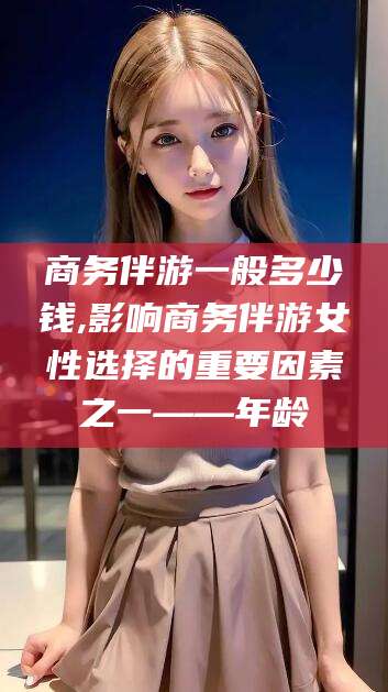 韩城商务伴游一般多少钱,影响商务伴游女性选择的重要因素之一——年龄