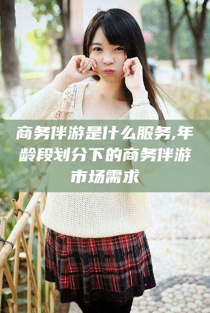 韩城商务伴游是什么服务,年龄段划分下的商务伴游市场需求