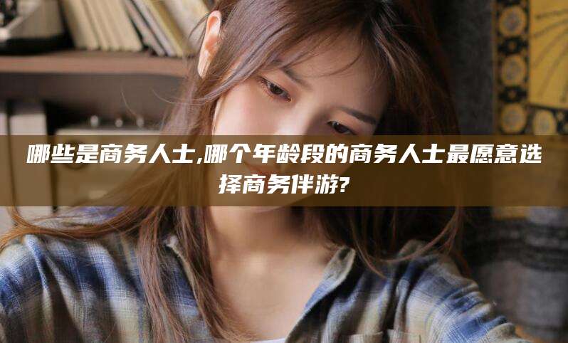 韩城哪些是商务人士,哪个年龄段的商务人士最愿意选择商务伴游?