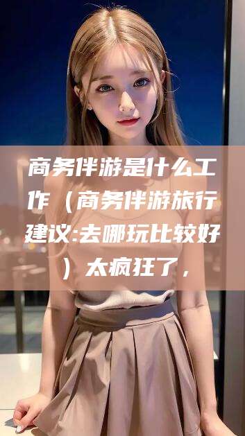韩城商务伴游是什么工作（商务伴游旅行建议:去哪玩比较好）太疯狂了，