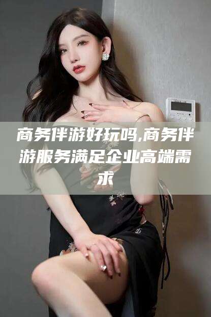 韩城商务伴游好玩吗,商务伴游服务满足企业高端需求