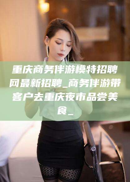韩城重庆商务伴游模特招聘网最新招聘_商务伴游带客户去重庆夜市品尝美食_