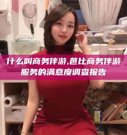 韩城什么叫商务伴游,芭比商务伴游服务的满意度调查报告