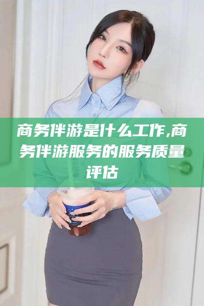 韩城商务伴游是什么工作,商务伴游服务的服务质量评估