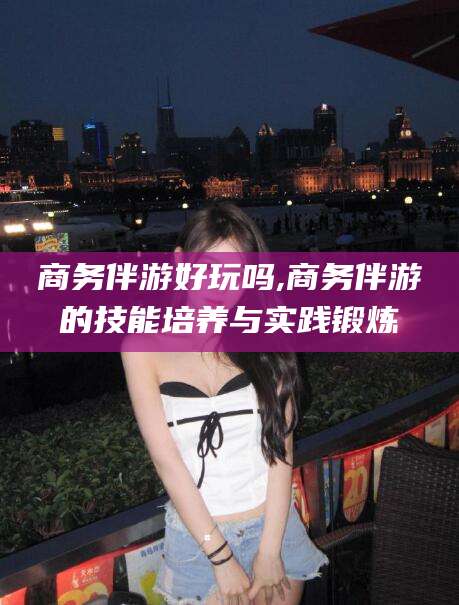 韩城商务伴游好玩吗,商务伴游的技能培养与实践锻炼