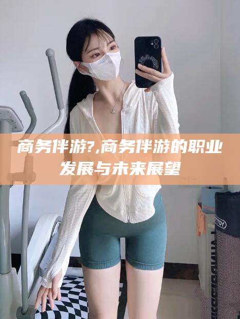 韩城商务伴游?,商务伴游的职业发展与未来展望