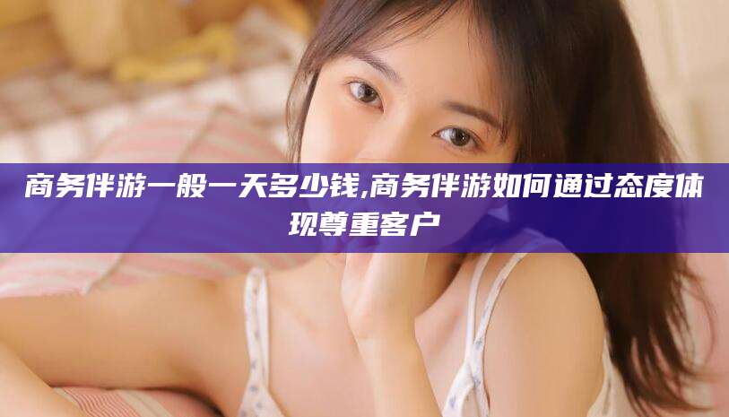 韩城商务伴游一般一天多少钱,商务伴游如何通过态度体现尊重客户