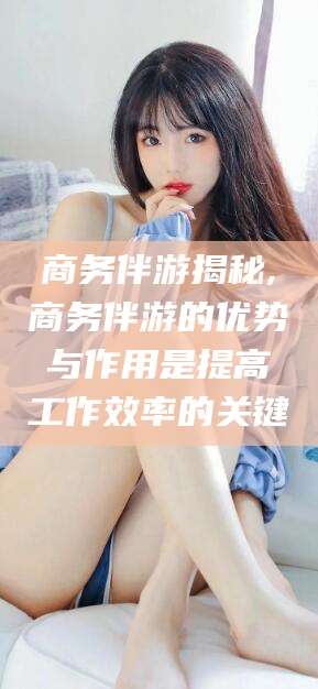 韩城商务伴游揭秘,商务伴游的优势与作用是提高工作效率的关键