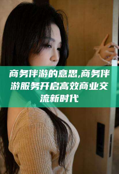 韩城商务伴游的意思,商务伴游服务开启高效商业交流新时代