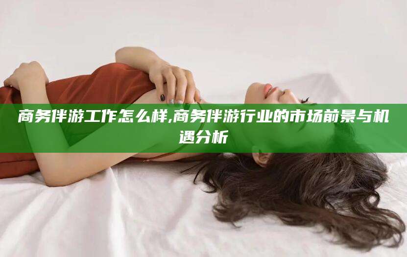 韩城商务伴游工作怎么样,商务伴游行业的市场前景与机遇分析