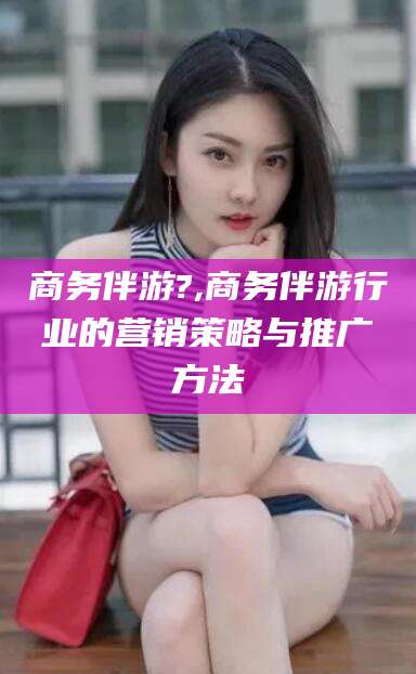 韩城商务伴游?,商务伴游行业的营销策略与推广方法