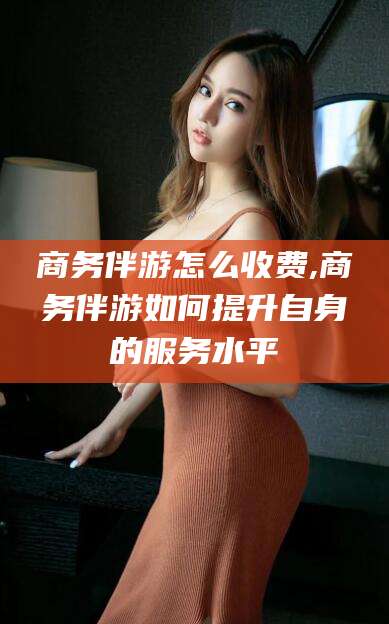 韩城商务伴游怎么收费,商务伴游如何提升自身的服务水平