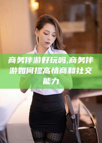 韩城商务伴游好玩吗,商务伴游如何提高情商和社交能力