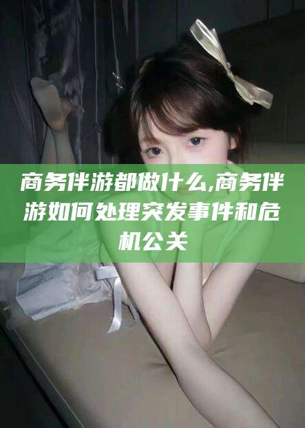 韩城商务伴游都做什么,商务伴游如何处理突发事件和危机公关