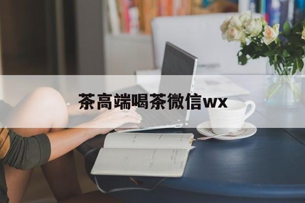 东莞东城高端喝茶微信最新资讯（谁能告诉我哪里有韩城茶高端喝茶微信wx？）