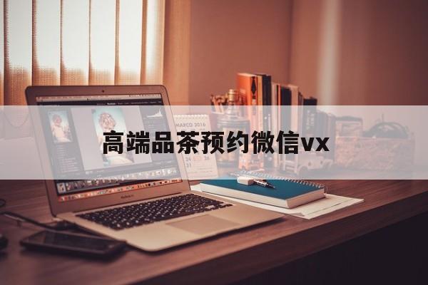 韩城关于高端品茶预约微信vx的信息