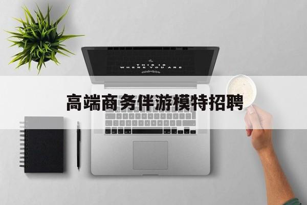 全国高端商务伴游模特预约最新资讯（谁能告诉我哪里有韩城高端商务伴游模特招聘？）