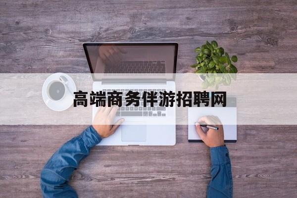 高端商务伴游招聘网站有哪些最新资讯（谁能告诉我哪里有韩城高端商务伴游招聘网？）